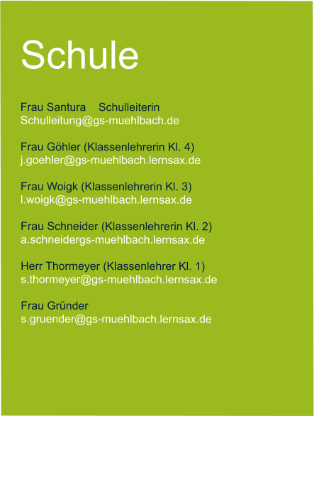 Schule  Frau Santura    Schulleiterin   Schulleitung@gs-muehlbach.de           Frau Göhler (Klassenlehrerin Kl. 4) j.goehler@gs-muehlbach.lernsax.de  Frau Woigk (Klassenlehrerin Kl. 3) l.woigk@gs-muehlbach.lernsax.de  Frau Schneider (Klassenlehrerin Kl. 2) a.schneidergs-muehlbach.lernsax.de  Herr Thormeyer (Klassenlehrer Kl. 1) s.thormeyer@gs-muehlbach.lernsax.de  Frau Gründer  s.gruender@gs-muehlbach.lernsax.de