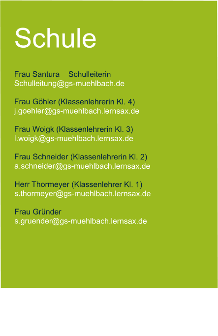 Schule  Frau Santura    Schulleiterin   Schulleitung@gs-muehlbach.de           Frau Göhler (Klassenlehrerin Kl. 4) j.goehler@gs-muehlbach.lernsax.de  Frau Woigk (Klassenlehrerin Kl. 3) l.woigk@gs-muehlbach.lernsax.de  Frau Schneider (Klassenlehrerin Kl. 2) a.schneider@gs-muehlbach.lernsax.de  Herr Thormeyer (Klassenlehrer Kl. 1) s.thormeyer@gs-muehlbach.lernsax.de  Frau Gründer  s.gruender@gs-muehlbach.lernsax.de